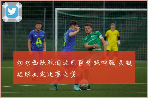 切尔西欧冠淘汰巴萨晋级四强 关键进球决定比赛走势
