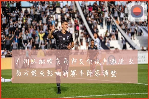 广州队继续交易郭艾伦谈判推进 交易方案或影响新赛季阵容调整