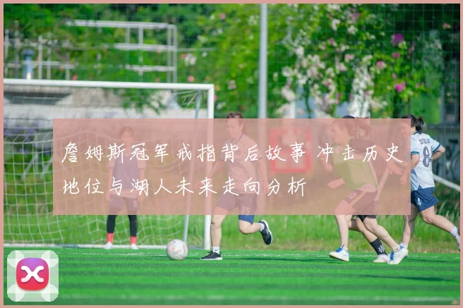 詹姆斯冠军戒指背后故事 冲击历史地位与湖人未来走向分析