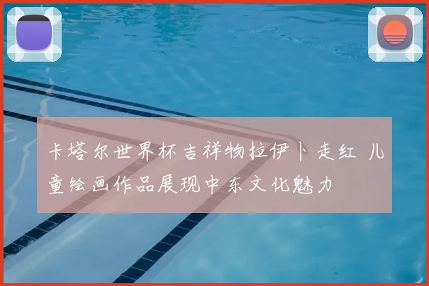 卡塔尔世界杯吉祥物拉伊卜走红 儿童绘画作品展现中东文化魅力