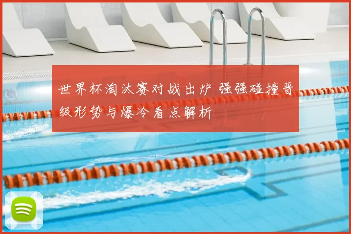 世界杯淘汰赛对战出炉 强强碰撞晋级形势与爆冷看点解析