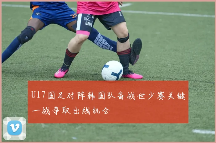 U17国足对阵韩国队备战世少赛关键一战争取出线机会