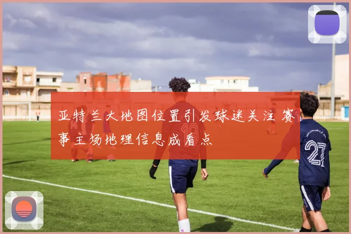 亚特兰大地图位置引发球迷关注 赛事主场地理信息成看点