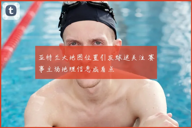 亚特兰大地图位置引发球迷关注 赛事主场地理信息成看点
