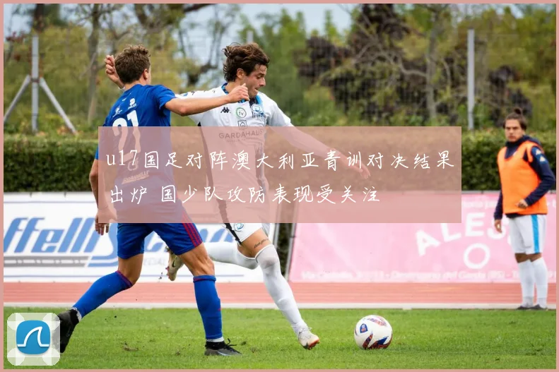 u17国足对阵澳大利亚青训对决结果出炉 国少队攻防表现受关注