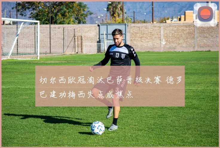 切尔西欧冠淘汰巴萨晋级决赛 德罗巴建功梅西失点成焦点