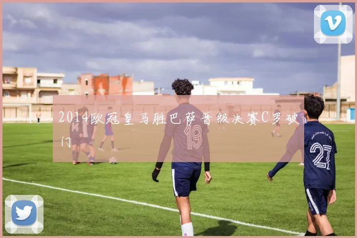 2014欧冠皇马胜巴萨晋级决赛C罗破门