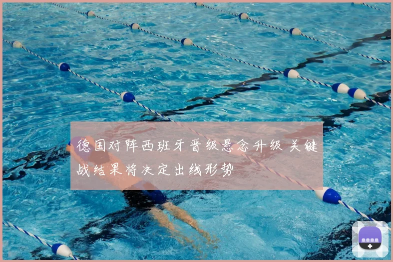 德国对阵西班牙晋级悬念升级 关键战结果将决定出线形势