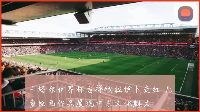 卡塔尔世界杯吉祥物拉伊卜走红 儿童绘画作品展现中东文化魅力