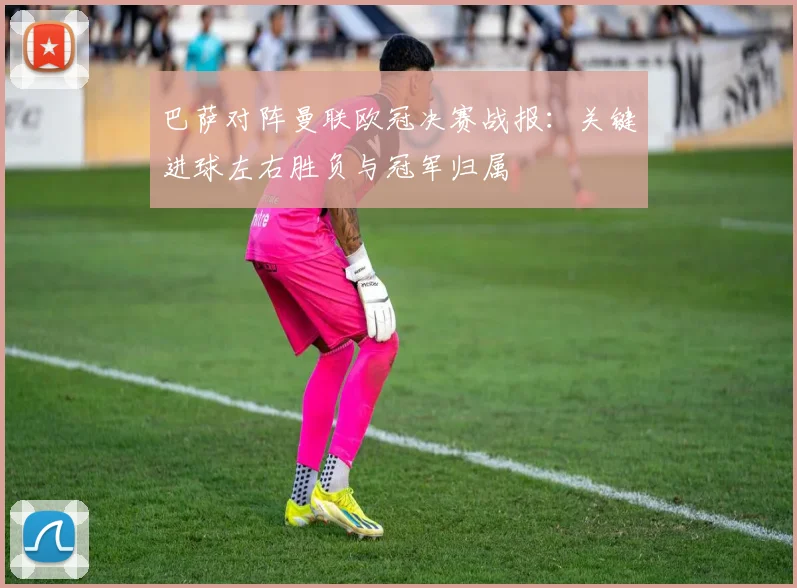巴萨对阵曼联欧冠决赛战报：关键进球左右胜负与冠军归属