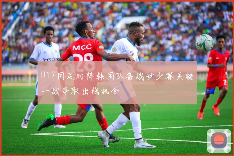 U17国足对阵韩国队备战世少赛关键一战争取出线机会
