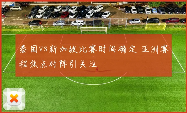 泰国vs新加坡比赛时间确定 亚洲赛程焦点对阵引关注