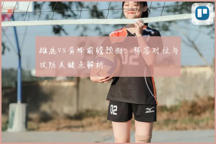 雄鹿vs黄蜂前瞻预测:阵容对位与攻防关键点解析