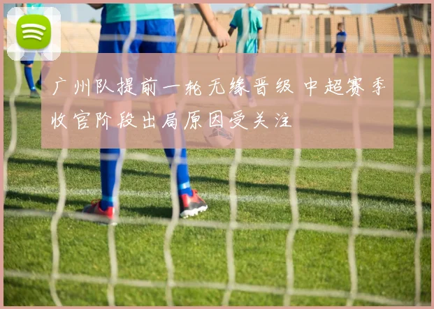 广州队提前一轮无缘晋级 中超赛季收官阶段出局原因受关注