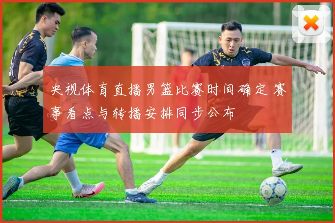 央视体育直播男篮比赛时间确定 赛事看点与转播安排同步公布
