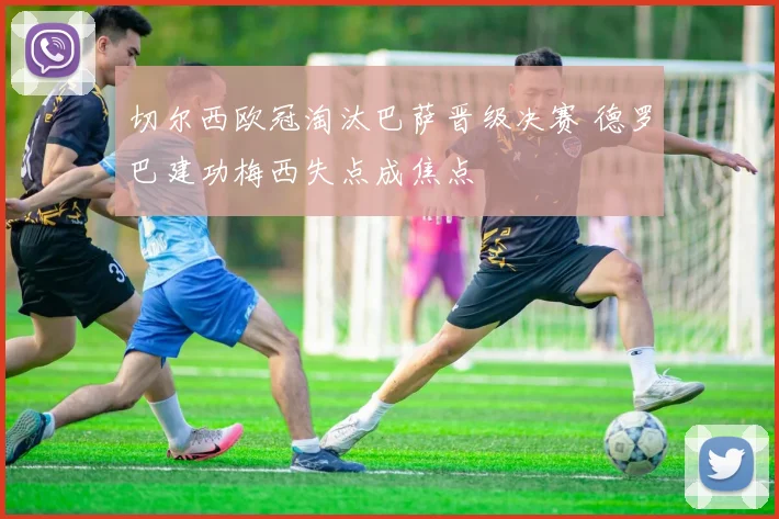 切尔西欧冠淘汰巴萨晋级决赛 德罗巴建功梅西失点成焦点