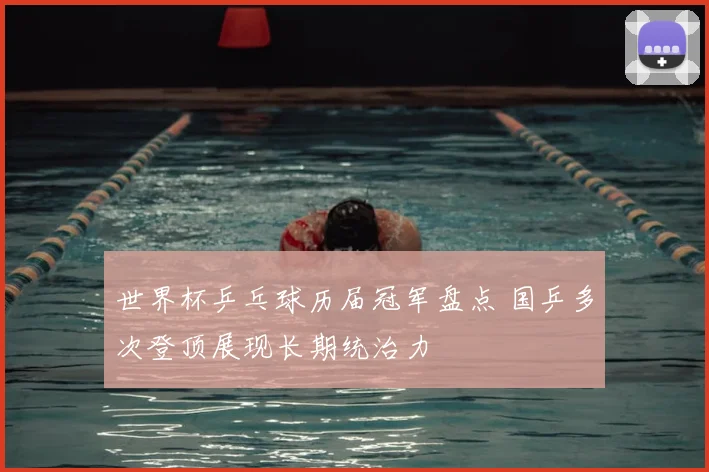 世界杯乒乓球历届冠军盘点 国乒多次登顶展现长期统治力