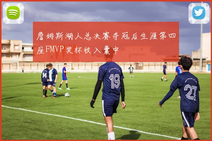 詹姆斯湖人总决赛夺冠后生涯第四座FMVP奖杯收入囊中