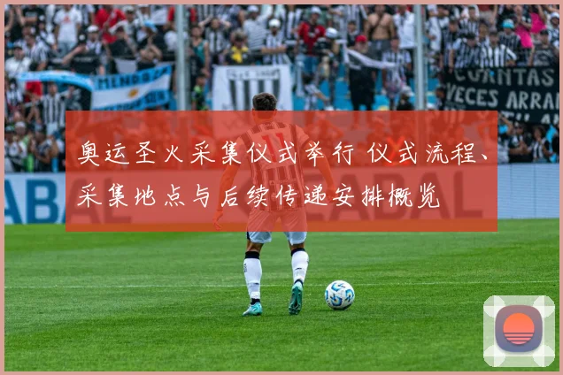 奥运圣火采集仪式举行 仪式流程、采集地点与后续传递安排概览