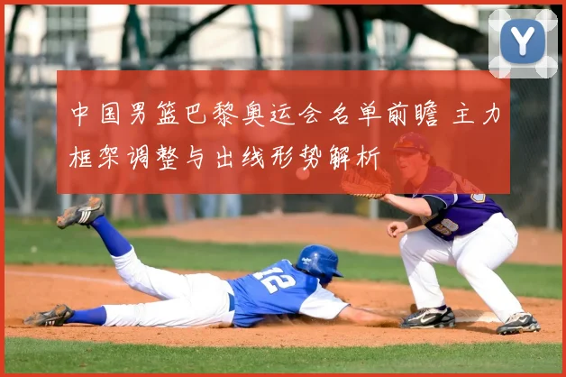 中国男篮巴黎奥运会名单前瞻 主力框架调整与出线形势解析