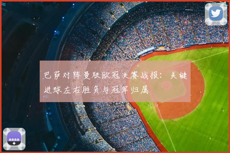 巴萨对阵曼联欧冠决赛战报：关键进球左右胜负与冠军归属