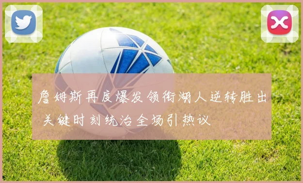 詹姆斯再度爆发领衔湖人逆转胜出 关键时刻统治全场引热议