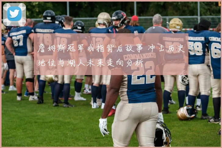 詹姆斯冠军戒指背后故事 冲击历史地位与湖人未来走向分析