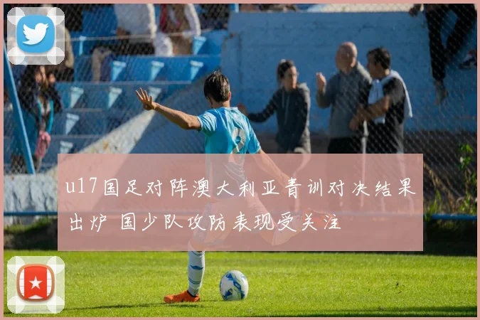 u17国足对阵澳大利亚青训对决结果出炉 国少队攻防表现受关注