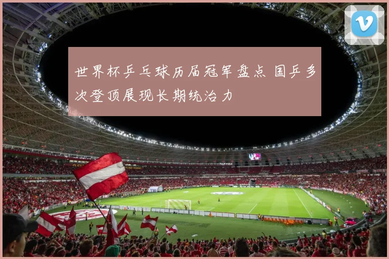 世界杯乒乓球历届冠军盘点 国乒多次登顶展现长期统治力