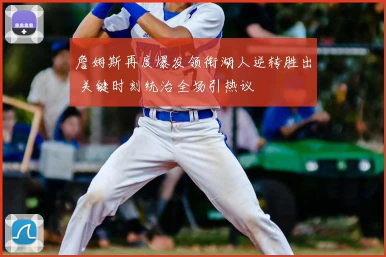詹姆斯再度爆发领衔湖人逆转胜出 关键时刻统治全场引热议