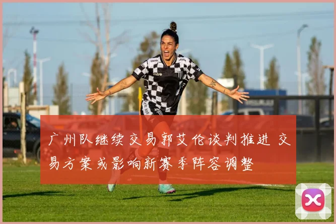 广州队继续交易郭艾伦谈判推进 交易方案或影响新赛季阵容调整