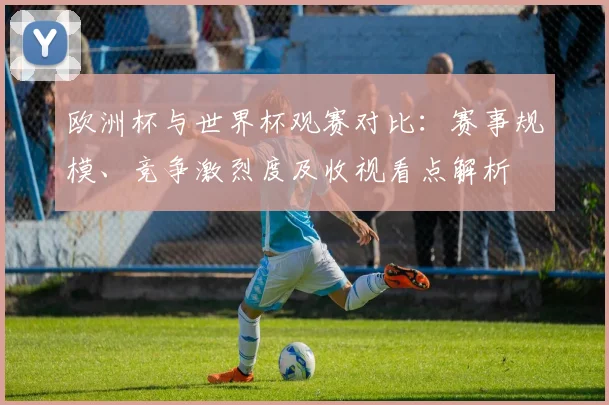 欧洲杯与世界杯观赛对比：赛事规模、竞争激烈度及收视看点解析