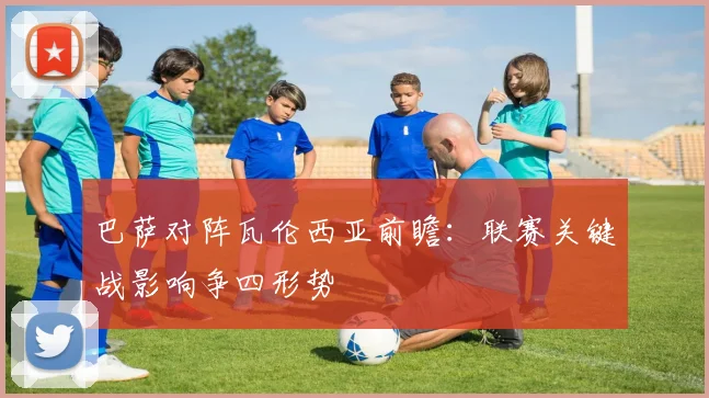 巴萨对阵瓦伦西亚前瞻：联赛关键战影响争四形势